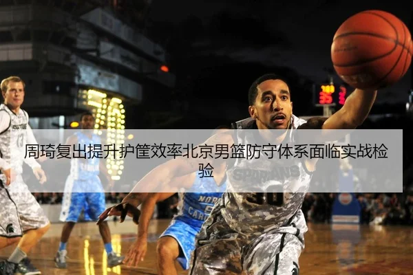 周琦复出提升护筐效率北京男篮防守体系面临实战检验